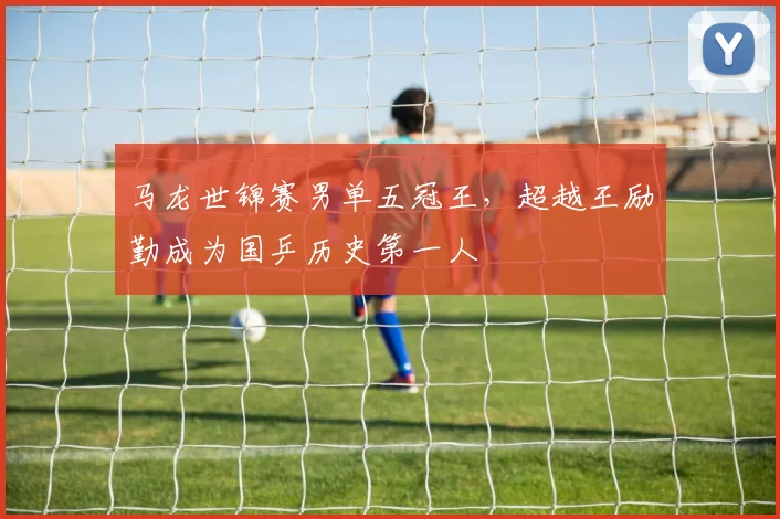马龙世锦赛男单五冠王，超越王励勤成为国乒历史第一人