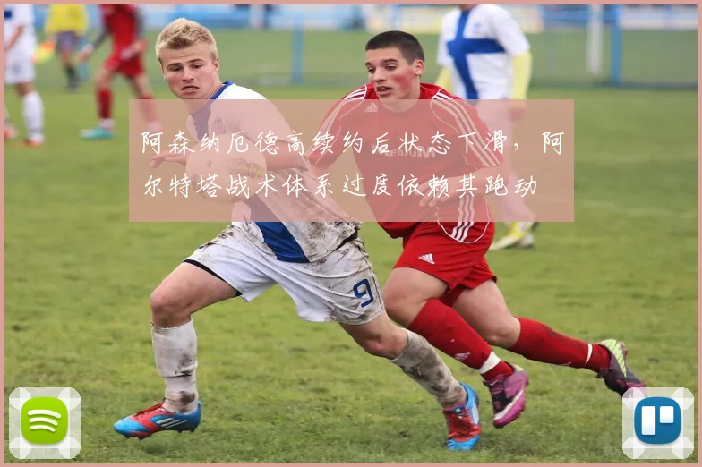 阿森纳厄德高续约后状态下滑，阿尔特塔战术体系过度依赖其跑动