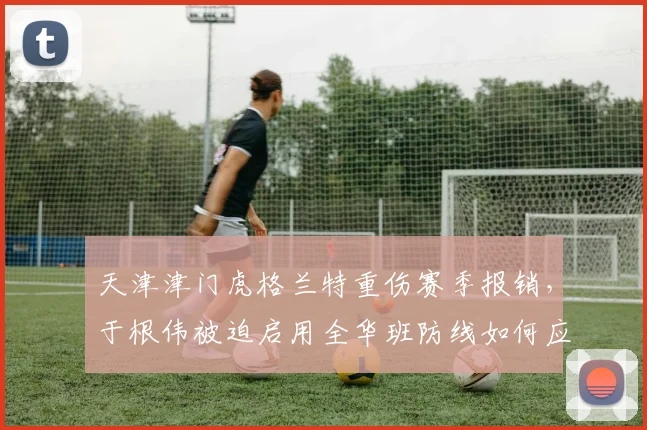 天津津门虎格兰特重伤赛季报销，于根伟被迫启用全华班防线如何应对国安冲击？