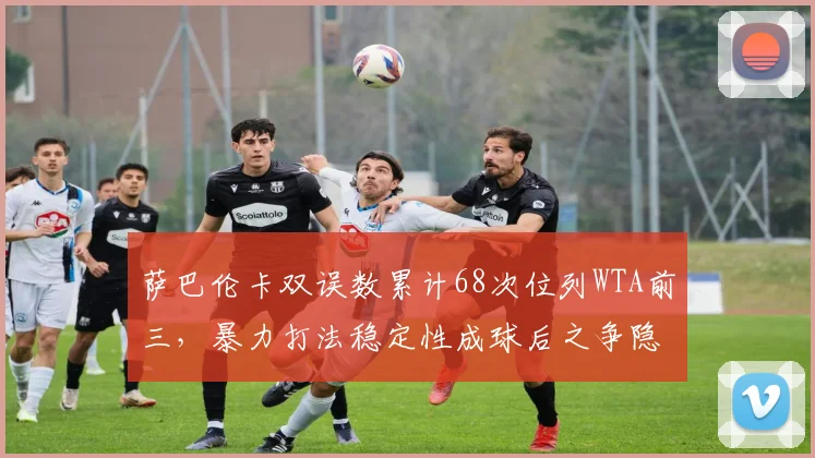 萨巴伦卡双误数累计68次位列WTA前三，暴力打法稳定性成球后之争隐患