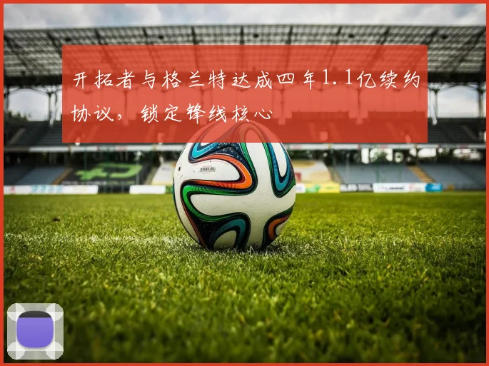 开拓者与格兰特达成四年1.1亿续约协议，锁定锋线核心