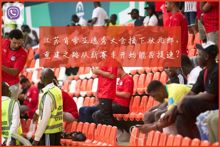 江苏肯帝亚选秀大会摘下状元郎，重建之路从新赛季开始能否提速？