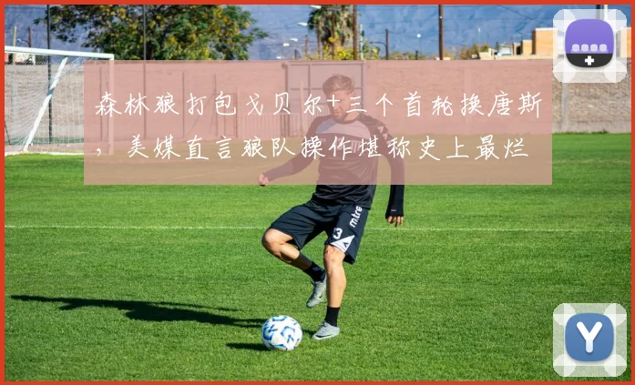 森林狼打包戈贝尔+三个首轮换唐斯，美媒直言狼队操作堪称史上最烂