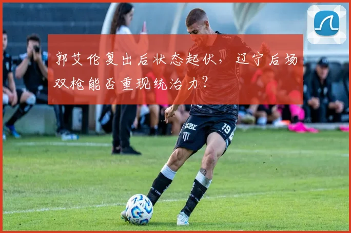 郭艾伦复出后状态起伏，辽宁后场双枪能否重现统治力？