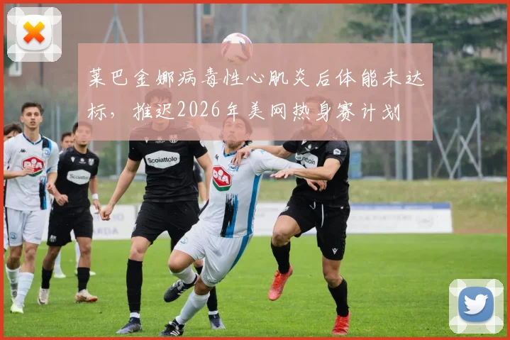 莱巴金娜病毒性心肌炎后体能未达标，推迟2026年美网热身赛计划