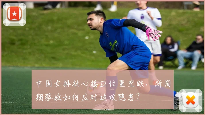 中国女排核心接应位置空缺，新周期蔡斌如何应对边攻隐患？
