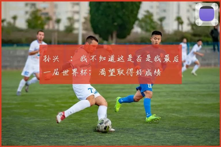 孙兴慜：我不知道这是否是我最后一届世界杯；渴望取得好成绩