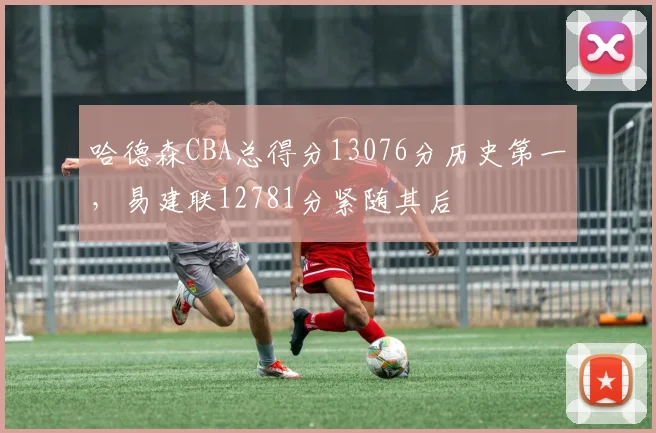 哈德森CBA总得分13076分历史第一，易建联12781分紧随其后