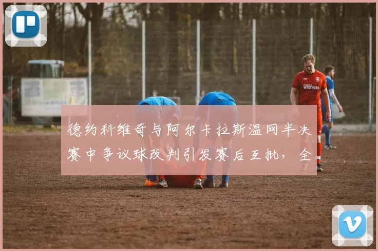 德约科维奇与阿尔卡拉斯温网半决赛中争议球改判引发赛后互批，全英俱乐部宣布将升级鹰眼设备